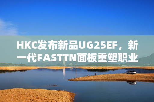 HKC发布新品UG25EF，新一代FASTTN面板重塑职业电竞体验