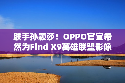 联手孙颖莎！OPPO官宣希然为Find X9英雄联盟影像官