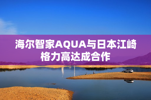 海尔智家AQUA与日本江崎格力高达成合作 海尔智家AQUA与日本江崎格力高达成合作