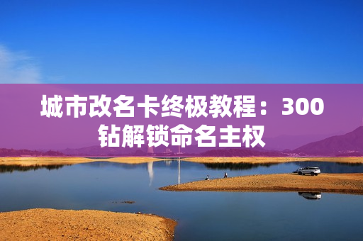 城市改名卡终极教程：300钻解锁命名主权