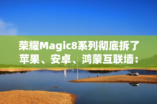 荣耀Magic8系列彻底拆了苹果、安卓、鸿蒙互联墙：全面跨设备互通