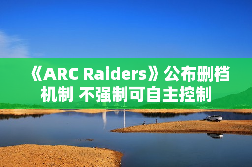 《ARC Raiders》公布删档机制 不强制可自主控制 《ARC Raiders》公布删档机制 不强制可自主控制