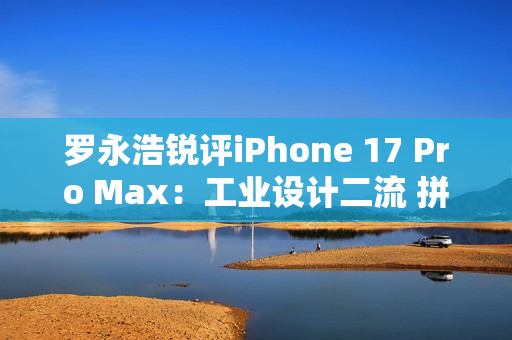 罗永浩锐评iPhone 17 Pro Max：工业设计二流 拼接设计真难看