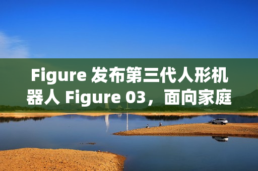 Figure 发布第三代人形机器人 Figure 03，面向家庭与大规模应用