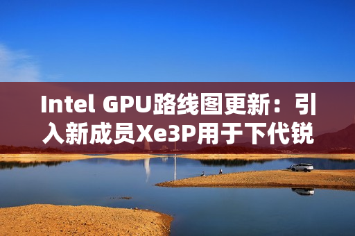 Intel GPU路线图更新：引入新成员Xe3P用于下代锐炫