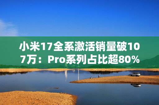 小米17全系激活销量破107万：Pro系列占比超80% 背屏大受欢迎