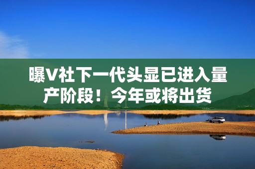 曝V社下一代头显已进入量产阶段！今年或将出货