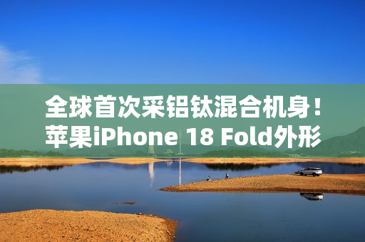 全球首次采铝钛混合机身！苹果iPhone 18 Fold外形尺寸大曝光：如两部iPhone Air并排组合