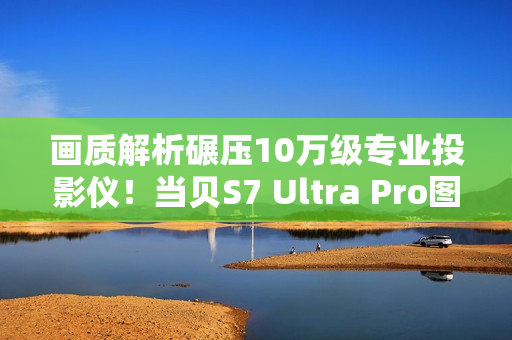 画质解析碾压10万级专业投影仪!当贝S7 Ultra Pro图赏 画质解析碾压10万级专业投影仪!当贝S7 Ultra Pro图赏