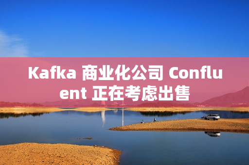 Kafka 商业化公司 Confluent 正在考虑出售