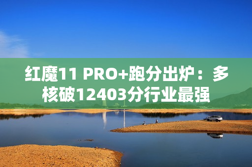 红魔11 PRO+跑分出炉：多核破12403分行业最强