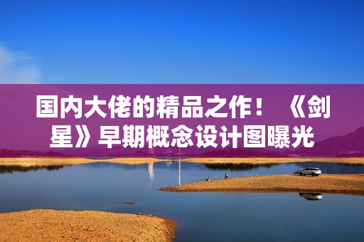 国内大佬的精品之作！ 《剑星》早期概念设计图曝光