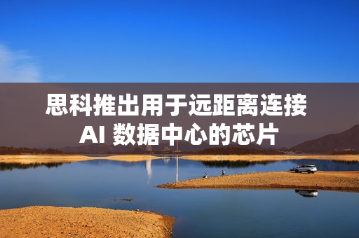 思科推出用于远距离连接 AI 数据中心的芯片