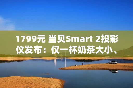 1799元 当贝Smart 2投影仪发布：仅一杯奶茶大小、2千元内最亮！