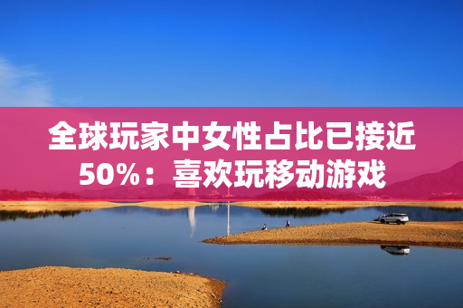 全球玩家中女性占比已接近50%：喜欢玩移动游戏
