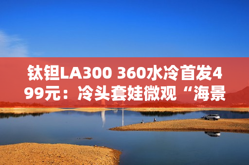 钛钽LA300 360水冷首发499元：冷头套娃微观“海景房”