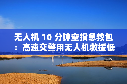 无人机 10 分钟空投急救包：高速交警用无人机救援低血糖女子