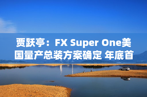 贾跃亭：FX Super One美国量产总装方案确定 年底首车下线
