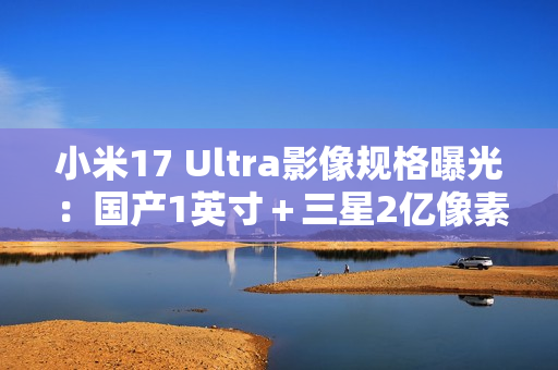 小米17 Ultra影像规格曝光：国产1英寸＋三星2亿像素