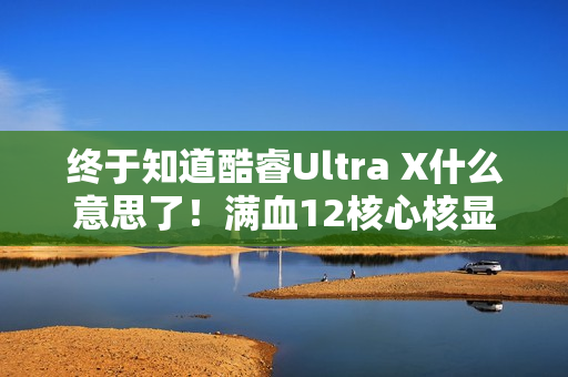 终于知道酷睿Ultra X什么意思了！满血12核心核显