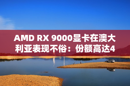 AMD RX 9000显卡在澳大利亚表现不俗：份额高达44％