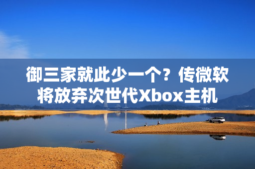 御三家就此少一个？传微软将放弃次世代Xbox主机