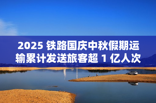 2025 铁路国庆中秋假期运输累计发送旅客超 1 亿人次