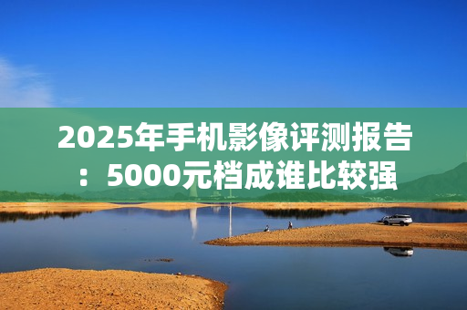 2025年手机影像评测报告：5000元档成谁比较强