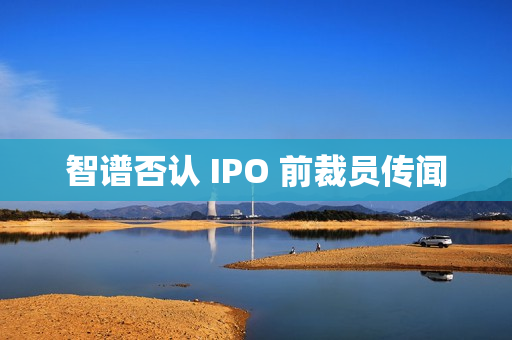 智谱否认 IPO 前裁员传闻