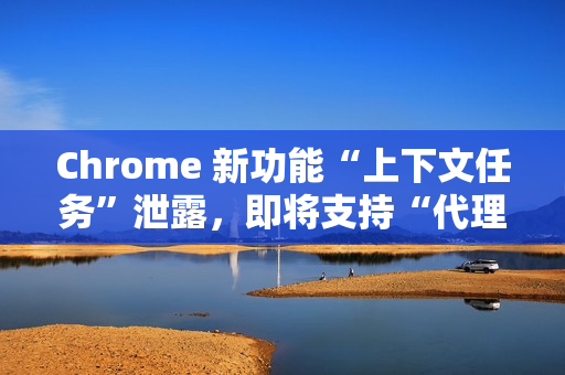 Chrome 新功能“上下文任务”泄露，即将支持“代理式浏览”