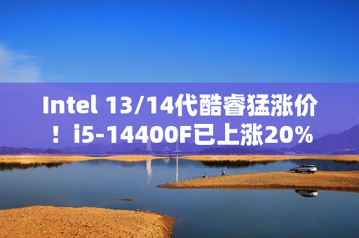 Intel 13/14代酷睿猛涨价！i5-14400F已上涨20%