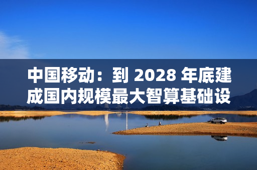 中国移动：到 2028 年底建成国内规模最大智算基础设施