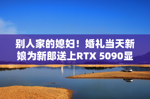 别人家的媳妇！婚礼当天新娘为新郎送上RTX 5090显卡：条件是先做一道数学题
