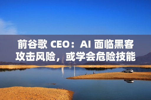 前谷歌 CEO：AI 面临黑客攻击风险，或学会危险技能