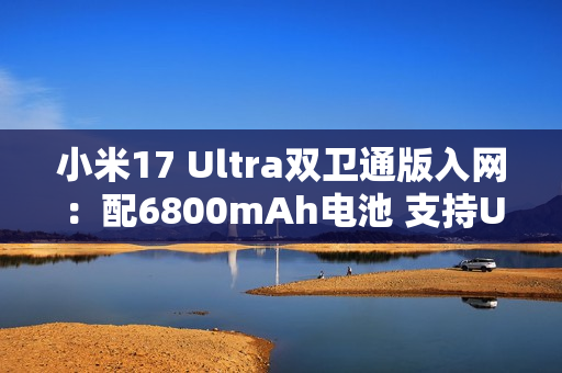 小米17 Ultra双卫通版入网：配6800mAh电池 支持UWB