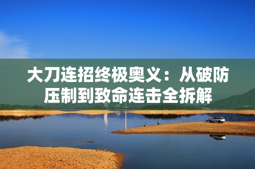 大刀连招终极奥义:从破防压制到致命连击全拆解 大刀连招终极奥义:从破防压制到致命连击全拆解