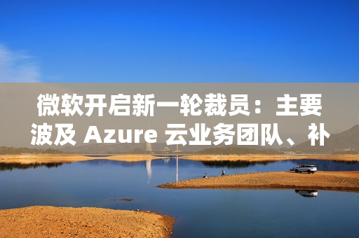微软开启新一轮裁员:主要波及 Azure 云业务团队、补偿 N+4 微软开启新一轮裁员:主要波及 Azure 云业务团队、补偿 N+4