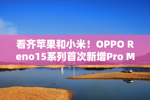 看齐苹果和小米！OPPO Reno15系列首次新增Pro Max机型