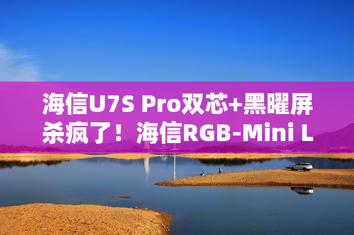 海信U7S Pro双芯+黑曜屏杀疯了！海信RGB-Mini LED三旗舰锁死高端电视圈