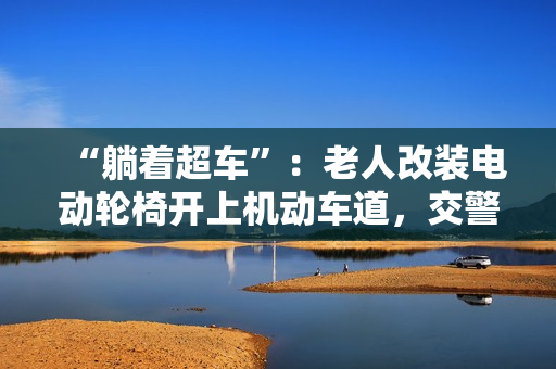 “躺着超车”：老人改装电动轮椅开上机动车道，交警称已构成交通违法