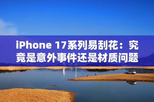 iPhone 17系列易刮花：究竟是意外事件还是材质问题