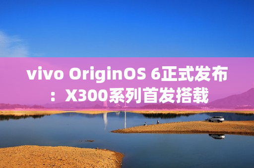 vivo OriginOS 6正式发布：X300系列首发搭载