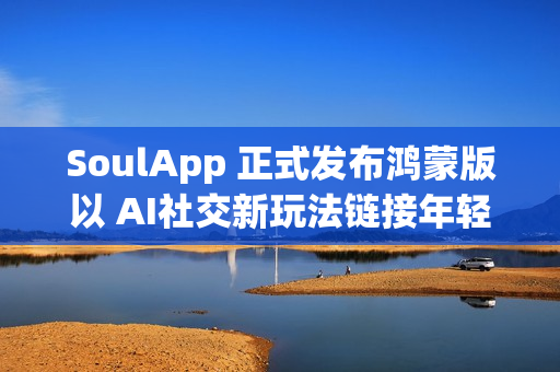 SoulApp 正式发布鸿蒙版以 AI社交新玩法链接年轻灵魂