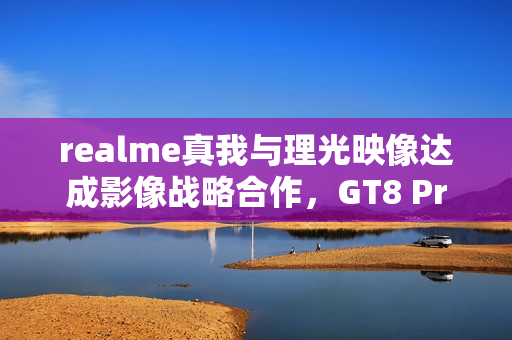 realme真我与理光映像达成影像战略合作，GT8 Pro本月登场