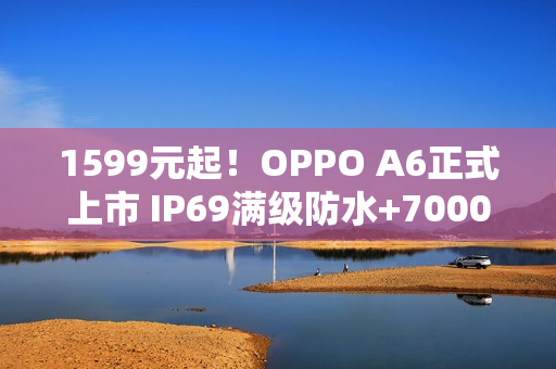 1599元起！OPPO A6正式上市 IP69满级防水+7000mAh