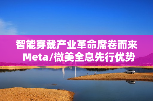 智能穿戴产业革命席卷而来  Meta/微美全息先行优势凸显推动万亿市场变革
