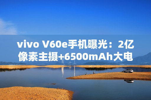 vivo V60e手机曝光：2亿像素主摄+6500mAh大电池