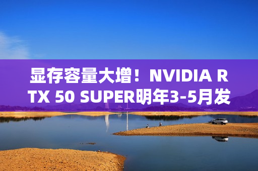 显存容量大增！NVIDIA RTX 50 SUPER明年3-5月发布