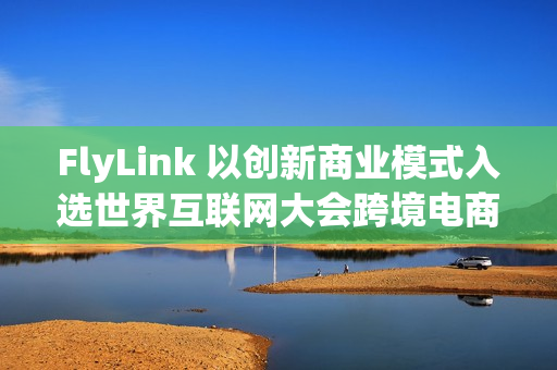 FlyLink 以创新商业模式入选世界互联网大会跨境电商实践案例集 FlyLink 以创新商业模式入选世界互联网大会跨境电商实践案例集
