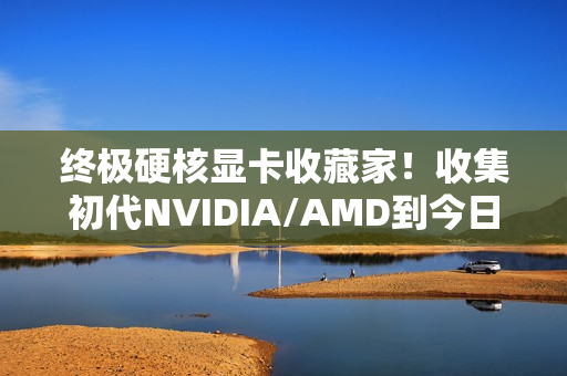终极硬核显卡收藏家！收集初代NVIDIA/AMD到今日旗舰：见证三十年GPU风云